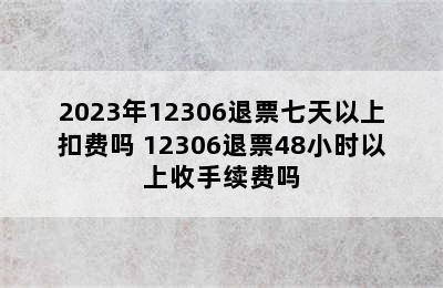 2023年12306退票七天以上扣费吗 12306退票48小时以上收手续费吗